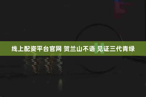 线上配资平台官网 贺兰山不语 见证三代青绿