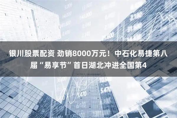 银川股票配资 劲销8000万元！中石化易捷第八届“易享节”首日湖北冲进全国第4