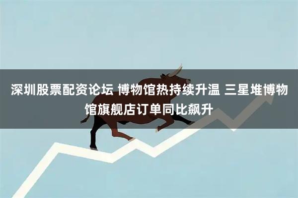 深圳股票配资论坛 博物馆热持续升温 三星堆博物馆旗舰店订单同比飙升