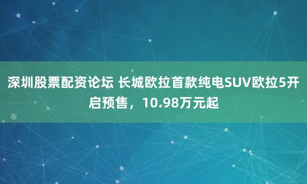 深圳股票配资论坛 长城欧拉首款纯电SUV欧拉5开启预售，10.98万元起