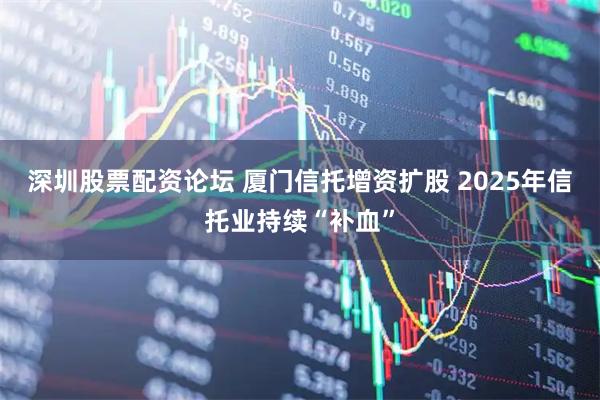 深圳股票配资论坛 厦门信托增资扩股 2025年信托业持续“补血”