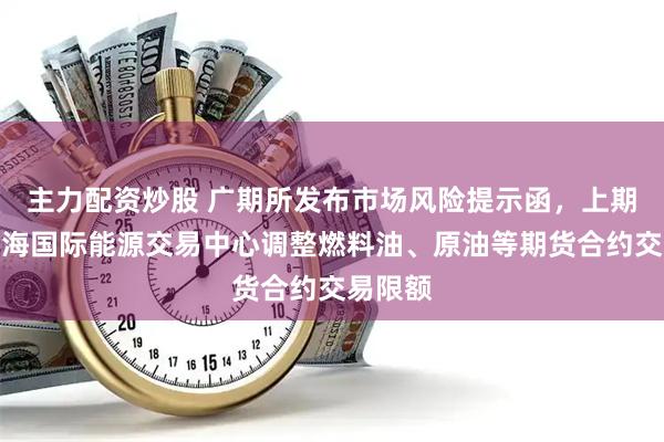 主力配资炒股 广期所发布市场风险提示函，上期所、上海国际能源交易中心调整燃料油、原油等期货合约交易限额