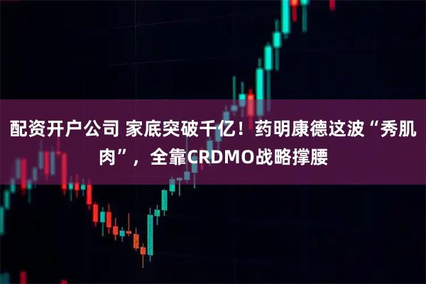 配资开户公司 家底突破千亿！药明康德这波“秀肌肉”，全靠CRDMO战略撑腰