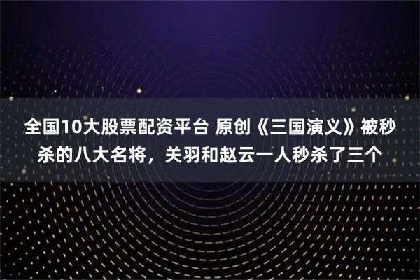全国10大股票配资平台 原创《三国演义》被秒杀的八大名将，关羽和赵云一人秒杀了三个