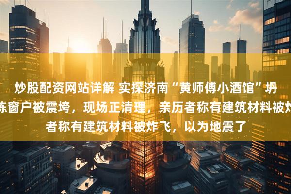 炒股配资网站详解 实探济南“黄师傅小酒馆”坍塌现场：周边楼栋窗户被震垮，现场正清理，亲历者称有建筑材料被炸飞，以为地震了