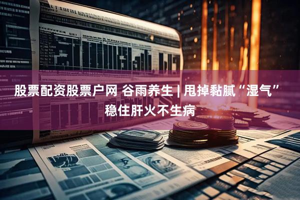 股票配资股票户网 谷雨养生 | 甩掉黏腻“湿气” 稳住肝火不生病