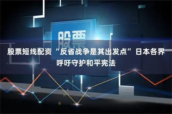 股票短线配资 “反省战争是其出发点” 日本各界呼吁守护和平宪法