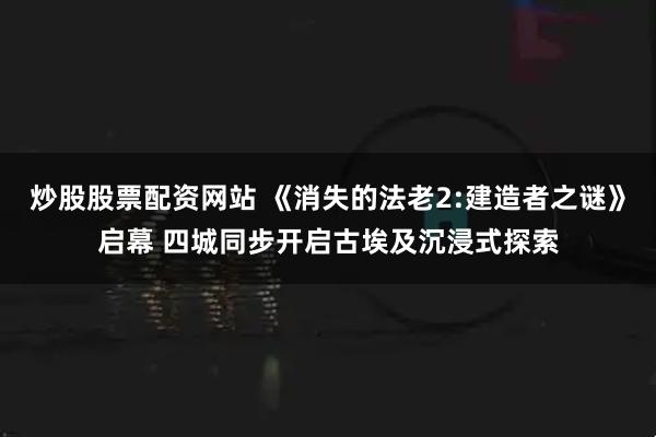 炒股股票配资网站 《消失的法老2:建造者之谜》启幕 四城同步开启古埃及沉浸式探索