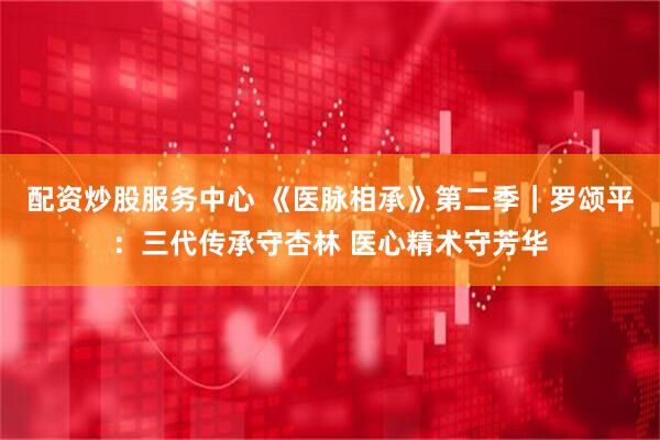 配资炒股服务中心 《医脉相承》第二季｜罗颂平：三代传承守杏林 医心精术守芳华