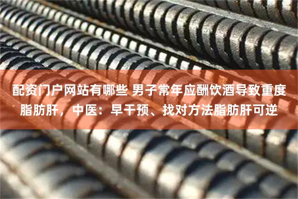 配资门户网站有哪些 男子常年应酬饮酒导致重度脂肪肝，中医：早干预、找对方法脂肪肝可逆