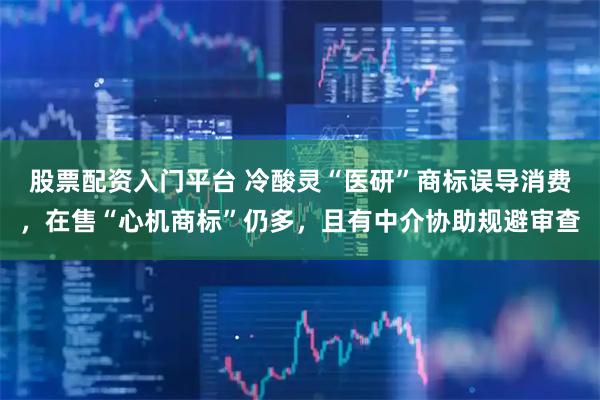股票配资入门平台 冷酸灵“医研”商标误导消费，在售“心机商标”仍多，且有中介协助规避审查