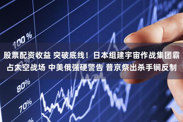股票配资收益 突破底线！日本组建宇宙作战集团霸占太空战场 中美俄强硬警告 普京祭出杀手锏反制