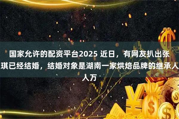 国家允许的配资平台2025 近日，有网友扒出张雅琪已经结婚，结婚对象是湖南一家烘焙品牌的继承人万