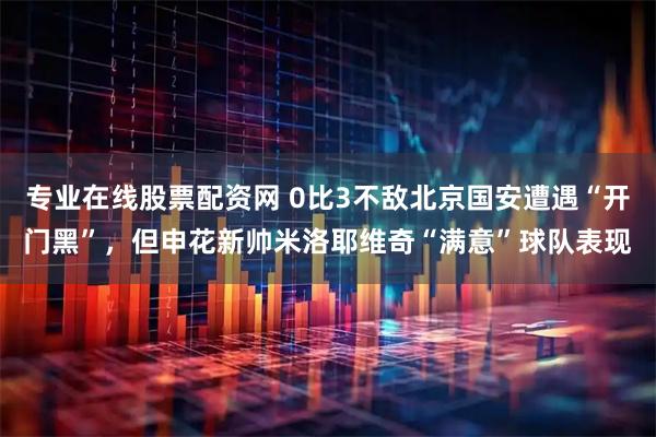 专业在线股票配资网 0比3不敌北京国安遭遇“开门黑”，但申花新帅米洛耶维奇“满意”球队表现