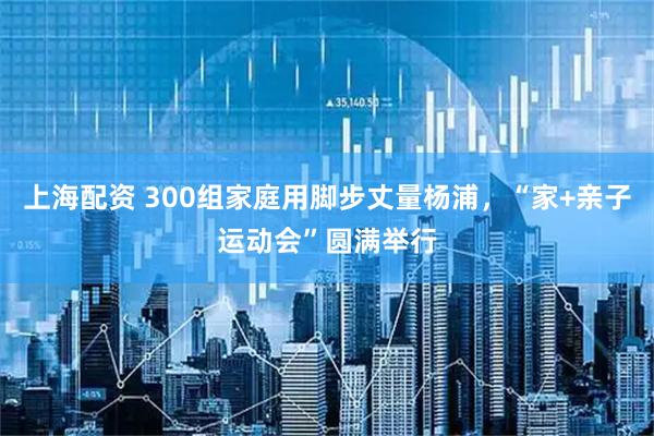 上海配资 300组家庭用脚步丈量杨浦，“家+亲子运动会”圆满举行